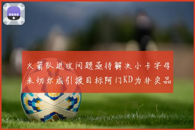 火箭队进攻问题亟待解决小卡字母米切尔成引援目标阿门KD为非卖品