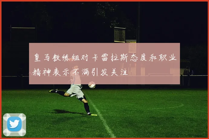 皇马教练组对卡雷拉斯态度和职业精神表示不满引发关注