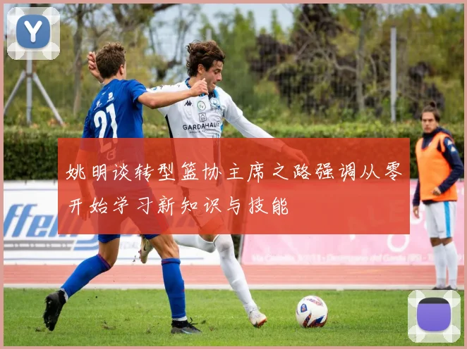 姚明谈转型篮协主席之路强调从零开始学习新知识与技能