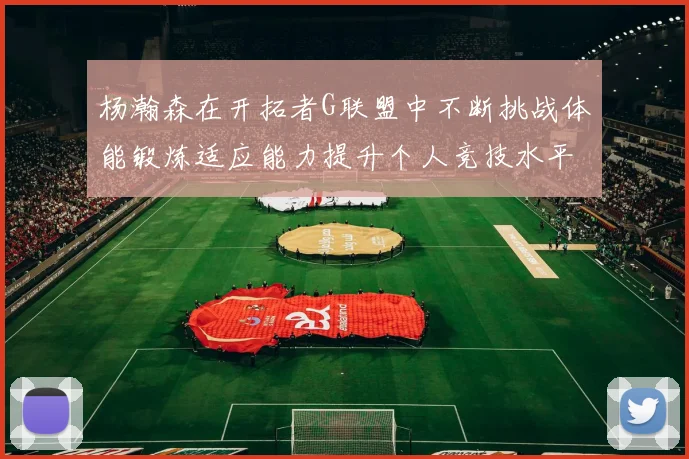 杨瀚森在开拓者G联盟中不断挑战体能锻炼适应能力提升个人竞技水平