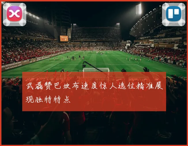 武磊赞巴坎布速度惊人选位精准展现独特特点