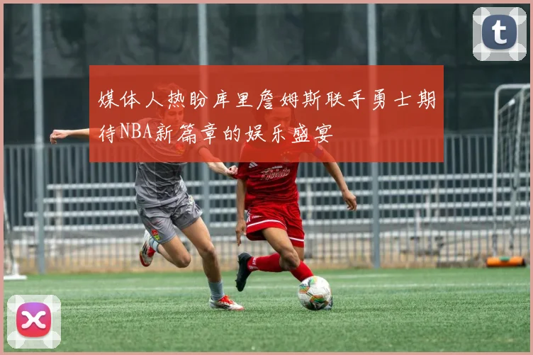 媒体人热盼库里詹姆斯联手勇士期待NBA新篇章的娱乐盛宴