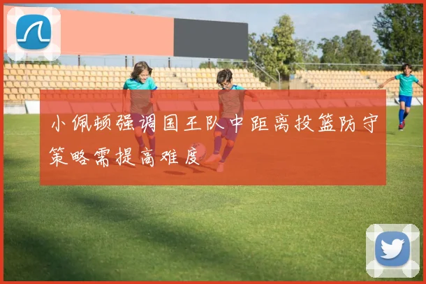 小佩顿强调国王队中距离投篮防守策略需提高难度