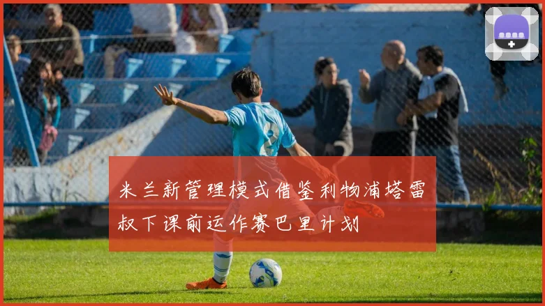 米兰新管理模式借鉴利物浦塔雷囧叔下课前运作赛巴里计划