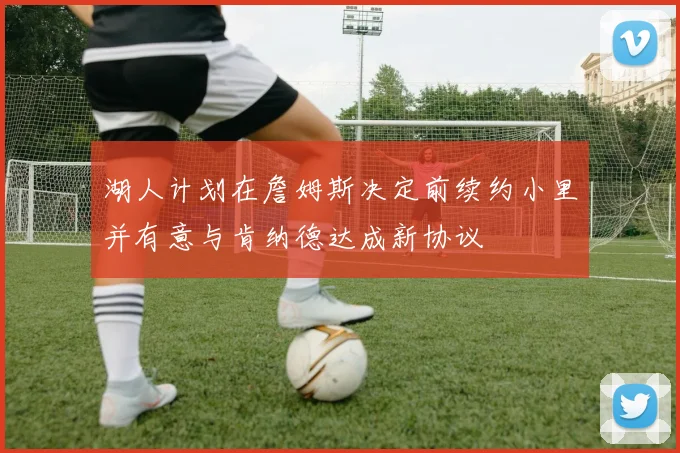 湖人计划在詹姆斯决定前续约小里并有意与肯纳德达成新协议