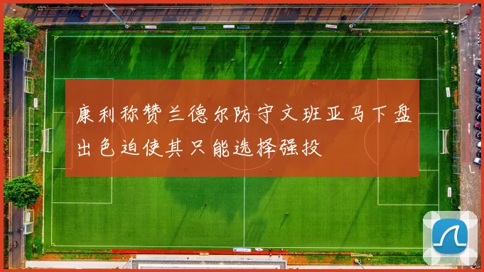 康利称赞兰德尔防守文班亚马下盘出色迫使其只能选择强投
