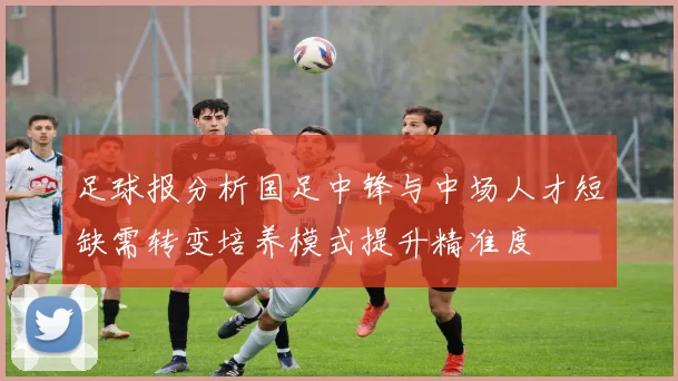 足球报分析国足中锋与中场人才短缺需转变培养模式提升精准度