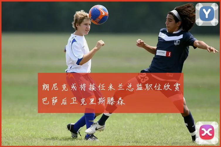 朗尼克或将接任米兰总监职位欣赏巴萨后卫克里斯滕森