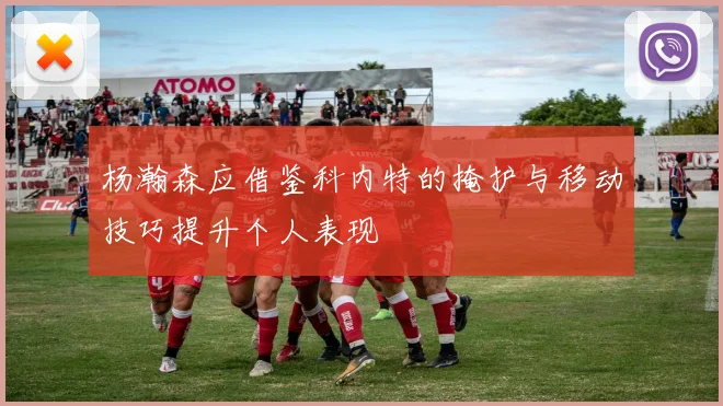 杨瀚森应借鉴科内特的掩护与移动技巧提升个人表现