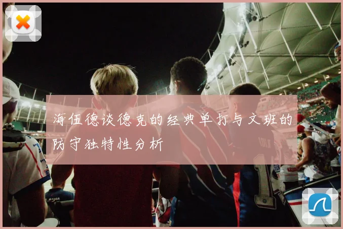 海伍德谈德克的经典单打与文班的防守独特性分析