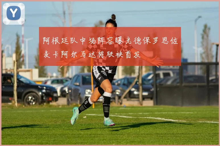 阿根廷队中场阵容曝光德保罗恩佐麦卡阿尔马达将联袂首发