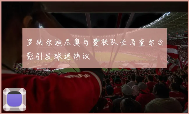 罗纳尔迪尼奥与曼联队长马奎尔合影引发球迷热议