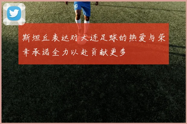 斯坦丘表达对大连足球的热爱与荣幸承诺全力以赴贡献更多