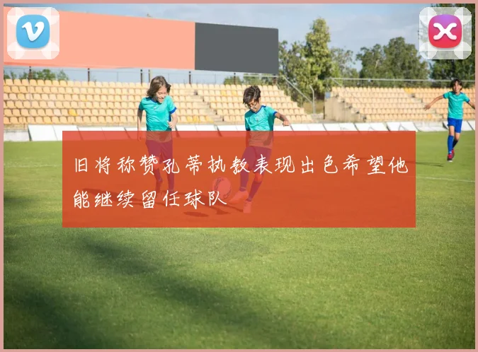 旧将称赞孔蒂执教表现出色希望他能继续留任球队
