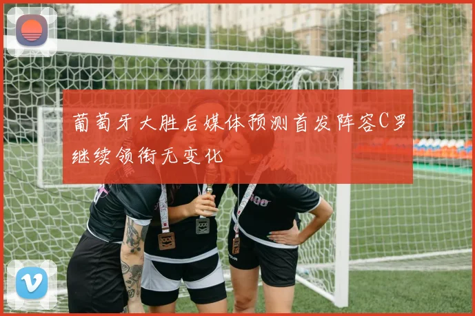 葡萄牙大胜后媒体预测首发阵容C罗继续领衔无变化