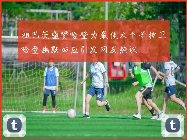 祖巴茨盛赞哈登为最佳大个子控卫哈登幽默回应引发网友热议