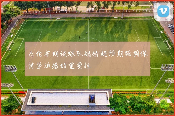 杰伦布朗谈球队战绩超预期强调保持紧迫感的重要性