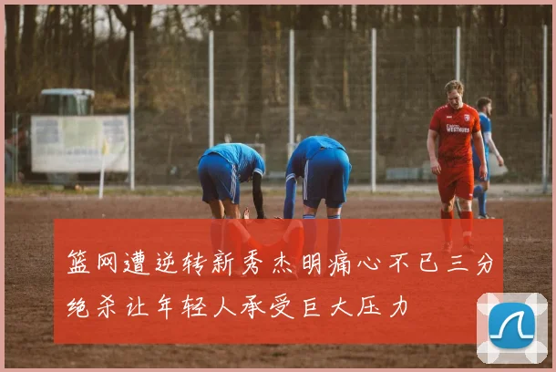 篮网遭逆转新秀杰明痛心不已三分绝杀让年轻人承受巨大压力