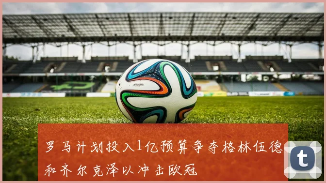 罗马计划投入1亿预算争夺格林伍德和齐尔克泽以冲击欧冠